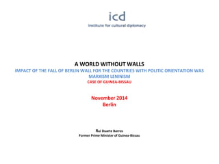 A WORLD WITHOUT WALLS
IMPACT OF THE FALL OF BERLIN WALL FOR THE COUNTRIES WITH POLITIC ORIENTATION WAS
MARXISM LENINISM
CASE OF GUINEA-BISSAU
November 2014
Berlin
Rui Duarte Barros
Former Prime Minister of Guinea-Bissau
 
