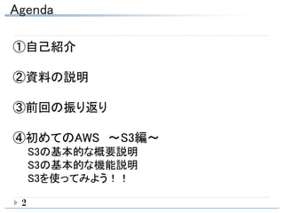 Agenda
2
①自己紹介
②資料の説明
③前回の振り返り
④初めてのAWS ～S3編～
S3の基本的な概要説明
S3の基本的な機能説明
S3を使ってみよう！！
 