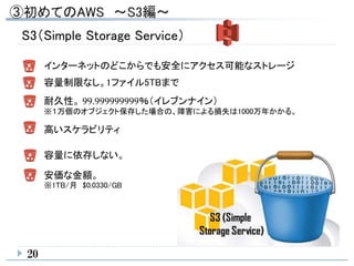 20
S3（Simple Storage Service）
インターネットのどこからでも安全にアクセス可能なストレージ
容量制限なし。1ファイル5TBまで
耐久性。 99.999999999％（イレブンナイン）
※１万個のオブジェクト保存した場合の、障害による損失は1000万年かかる。
高いスケラビリティ
容量に依存しない。
安価な金額。
※1TB/月 $0.0330/GB
 