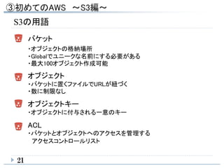 21
S3の用語
バケット
・オブジェクトの格納場所
・Globalでユニークな名前にする必要がある
・最大100オブジェクト作成可能
オブジェクト
・バケットに置くファイルでURLが紐づく
・数に制限なし
オブジェクトキー
・オブジェクトに付与される一意のキー
ACL
・バケットとオブジェクトへのアクセスを管理する
アクセスコントロールリスト
 