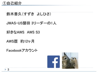 ①自己紹介
3
鈴木善久（すずき よしひさ）
JWAS-US磐田 3リーダーの1人
好きなAWS AWS S3
AWS歴 約12ヶ月
Facebookアカウント
 