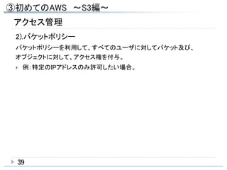 39
アクセス管理
2).バケットポリシー
バケットポリシーを利用して、すべてのユーザに対してバケット及び、
オブジェクトに対して、アクセス権を付与。
 例：特定のIPアドレスのみ許可したい場合。
 