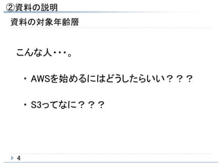 ②資料の説明
4
資料の対象年齢層
こんな人・・・。
・ AWSを始めるにはどうしたらいい？？？
・ S3ってなに？？？
 