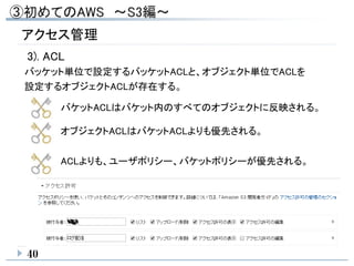 40
アクセス管理
3). ACL
バッケット単位で設定するバッケットACLと、オブジェクト単位でACLを
設定するオブジェクトACLが存在する。
バケットACLはバケット内のすべてのオブジェクトに反映される。
オブジェクトACLはバケットACLよりも優先される。
ACLよりも、ユーザポリシー、バケットポリシーが優先される。
 