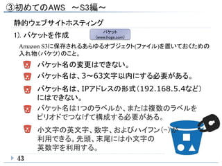 1). バケットを作成
バケット名の変更はできない。
バケット名は、3～63文字以内にする必要がある。
バケット名は、IPアドレスの形式（192.168.5.4など）
にはできない。
バケット名は1つのラベルか、または複数のラベルを
ピリオドでつなげて構成する必要がある。
小文字の英文字、数字、およびハイフン（-）が
利用できる。先頭、末尾には小文字の
英数字を利用する。
43
バケット
(www.hoge.com)
Amazon S3に保存されるあらゆるオブジェクト(ファイル)を置いておくための
入れ物（バケツ）のこと。
静的ウェブサイトホスティング
 