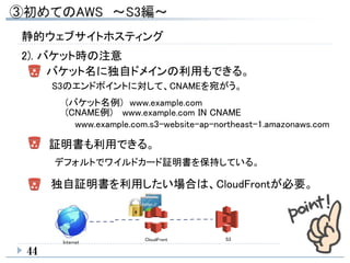 44
バケット名に独自ドメインの利用もできる。
(バケット名例) www.example.com
証明書も利用できる。
デフォルトでワイルドカード証明書を保持している。
独自証明書を利用したい場合は、CloudFrontが必要。
S3
Internet
CloudFront
S3のエンドポイントに対して、CNAMEを宛がう。
(CNAME例) www.example.com IN CNAME
www.example.com.s3-website-ap-northeast-1.amazonaws.com
静的ウェブサイトホスティング
2). バケット時の注意
 