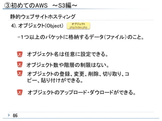46
4). オブジェクト(Object)
-１つ以上のバケットに格納するデータ（ファイル）のこと。
オブジェクト名は任意に設定できる。
オブジェクト数や階層の制限はない。
オブジェクトの登録、変更、削除、切り取り、コ
ピー、貼り付けができる。
オブジェクトのアップロード・ダウロードができる。
静的ウェブサイトホスティング
 