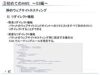 静的ウェブサイトホスティング
47
5). リダイレクト機能
・簡易リダイレクト機能
バケットのウェブサイトエンドポイントへのリクエストをすべて別のホストに
リダイレクトすることができる
・高度なリダイレクト機能
バケットをウェブサイトホスティング用に設定する場合は
XMLでルーティングルールを指定する。
 