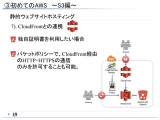静的ウェブサイトホスティング
49
7). CloudFrontとの連携
独自証明書を利用したい場合
バケットポリシーで、CloudFront経由
のHTTP・HTTPSの通信
のみを許可することも可能。
 