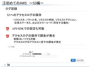 ログ記録
50
S3へのアクセスログの保存
API/SDKでの設定も可能
-リクエスタ、バケット名、リクエスト時刻、リクエストアクション、
応答ステータス、およびエラーコード（存在する場合）
アクセスログの保存で課金が発生
削除はいつでも可能
アクセスログのアクセスに若干の課金が発生
 
