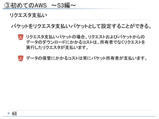 61
リクエスタ支払い
バケットをリクエスタ支払いバケットとして設定することができる。
リクエスタ支払いバケットの場合、リクエストおよびバケットからの
データのダウンロードにかかるコストは、所有者でなくリクエストを
実行したリクエスタが支払います。
データの保管にかかるコストは常にバケット所有者が支払います。
 