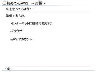 63
S3を使ってみよう！！
準備するもの。
-インターネットに接続可能なPC
-ブラウザ
-AWS アカウント
 