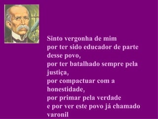 Sinto vergonha de mim por ter sido educador de parte desse povo, por ter batalhado sempre pela justiça, por compactuar com a honestidade, por primar pela verdade e por ver este povo já chamado varonil enveredar pelo caminho da desonra. 