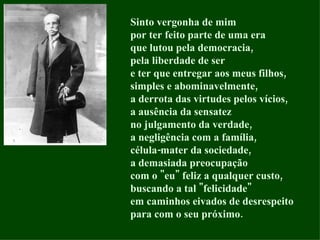 Sinto vergonha de mim por ter feito parte de uma era que lutou pela democracia, pela liberdade de ser e ter que entregar aos meus filhos, simples e abominavelmente, a derrota das virtudes pelos vícios, a ausência da sensatez no julgamento da verdade, a negligência com a família, célula-mater da sociedade, a demasiada preocupação com o "eu" feliz a qualquer custo, buscando a tal "felicidade" em caminhos eivados de desrespeito para com o seu próximo.  