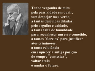 Tenho vergonha de mim pela passividade em ouvir, sem despejar meu verbo, a tantas desculpas ditadas pelo orgulho e vaidade, a tanta falta de humildade para reconhecer um erro cometido, a tantos "floreios" para justificar atos criminosos, a tanta relutância em esquecer a antiga posição de sempre "contestar", voltar atrás e mudar o futuro.  