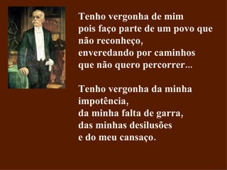 Tenho vergonha de mim pois faço parte de um povo que não reconheço, enveredando por caminhos que não quero percorrer... Tenho vergonha da minha impotência, da minha falta de garra, das minhas desilusões e do meu cansaço. 