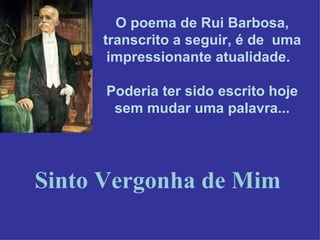 O poema de Rui Barbosa, transcrito a seguir, é de  uma impressionante atualidade.   Poderia ter sido escrito hoje sem mudar uma palavra... Sinto Vergonha de Mim 