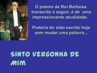 O poema de Rui Barbosa,
     transcrito a seguir, é de uma
      impressionante atualidade.

     Poderia ter sido escrito hoje
      sem mudar uma palavra...




Sinto Vergonha de
Mim
 