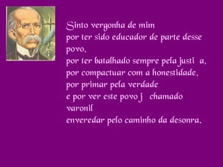 Sinto vergonha de mim
por ter sido educador de parte desse
povo,
por ter batalhado sempre pela justiça,
por compactuar com a honestidade,
por primar pela verdade
e por ver este povo já chamado
varonil
enveredar pelo caminho da desonra.

 