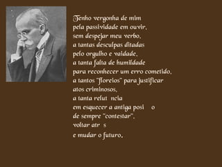 Tenho vergonha de mim
pela passividade em ouvir,
sem despejar meu verbo,
a tantas desculpas ditadas
pelo orgulho e vaidade,
a tanta falta de humildade
para reconhecer um erro cometido,
a tantos "floreios" para justificar
atos criminosos,
a tanta relutância
em esquecer a antiga posição
de sempre "contestar",
voltar atrás
e mudar o futuro.

 