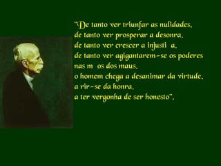 "De tanto ver triunfar as nulidades,
de tanto ver prosperar a desonra,
de tanto ver crescer a injustiça,
de tanto ver agigantarem-se os poderes
nas mãos dos maus,
o homem chega a desanimar da virtude,
a rir-se da honra,
a ter vergonha de ser honesto".

 