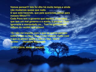 Vamos pensar!!! Isto foi dito há muito tempo e ainda
não mudamos quase que nada.
O que está havendo, que país queremos deixar para
nossos filhos???
Cada Povo tem o governo que merece, e um povo
que tem um mal governo e o aceita, é porque: Ou é
ignorante e manipulado ou... Tem no governo um
reflexo do caráter que possui.
“Eu não me importo com o que os outros pensam
sobre o que eu faço, mas eu me importo muito com
o que eu penso sobre o que eu faço. Isso é
caráter.” - Theodore Roosevelt
12/FEV/2014: Ainda é tempo!!!

 