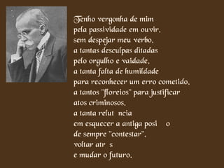 Tenho vergonha de mim
pela passividade em ouvir,
sem despejar meu verbo,
a tantas desculpas ditadas
pelo orgulho e vaidade,
a tanta falta de humildade
para reconhecer um erro cometido,
a tantos "floreios" para justificar
atos criminosos,
a tanta relutância
em esquecer a antiga posição
de sempre "contestar",
voltar atrás
e mudar o futuro.
 