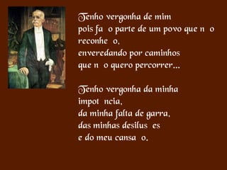 Tenho vergonha de mim
pois faço parte de um povo que não
reconheço,
enveredando por caminhos
que não quero percorrer...
Tenho vergonha da minha
impotência,
da minha falta de garra,
das minhas desilusões
e do meu cansaço.
 