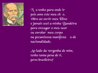 Não tenho para onde ir
pois amo este meu chão,
vibro ao ouvir meu Hino
e jamais usei a minha Bandeira
para enxugar o meu suor
ou enrolar  meu corpo
na pecaminosa manifestação de
nacionalidade.
Ao lado da vergonha de mim,
tenho tanta pena de ti,
povo brasileiro!
 