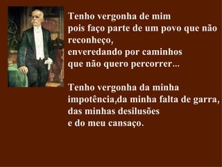 Tenho vergonha de mim pois faço parte de um povo que não reconheço, enveredando por caminhos que não quero percorrer... Tenho vergonha da minha impotência,da minha falta de garra, das minhas desilusões e do meu cansaço. 