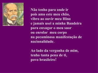 Não tenho para onde ir pois amo este meu chão, vibro ao ouvir meu Hino e jamais usei a minha Bandeira para enxugar o meu suor ou enrolar  meu corpo na pecaminosa manifestação de nacionalidade. Ao lado da vergonha de mim, tenho tanta pena de ti, povo brasileiro! 