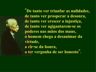 "De tanto ver triunfar as nulidades, de tanto ver prosperar a desonra, de tanto ver crescer a injustiça, de tanto ver agigantarem-se os poderes nas mãos dos maus, o homem chega a desanimar da virtude, a rir-se da honra, a ter vergonha de ser honesto". 
