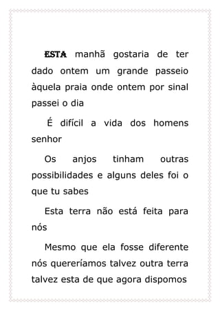 Esta manhã gostaria de ter
dado ontem um grande passeio
àquela praia onde ontem por sinal
passei o dia
É difícil a vida dos homens
senhor
Os anjos tinham outras
possibilidades e alguns deles foi o
que tu sabes
Esta terra não está feita para
nós
Mesmo que ela fosse diferente
nós quereríamos talvez outra terra
talvez esta de que agora dispomos
 