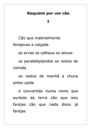 Requiem por um cão
I
Cão que matinalmente
farejavas a calçada
as ervas os calhaus os seixos
os paralelepípedos os restos de
comida
os restos de manhã a chuva
antes caída
e convertida numa como que
auréola da terra cão que isso
farejas cão que nada disso já
farejas
 