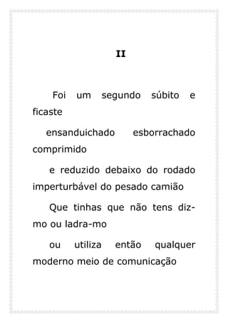 II
Foi um segundo súbito e
ficaste
ensanduichado esborrachado
comprimido
e reduzido debaixo do rodado
imperturbável do pesado camião
Que tinhas que não tens diz-
mo ou ladra-mo
ou utiliza então qualquer
moderno meio de comunicação
 