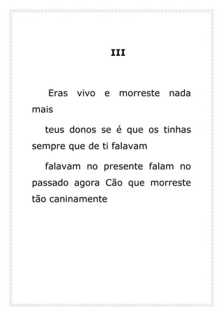 III
Eras vivo e morreste nada
mais
teus donos se é que os tinhas
sempre que de ti falavam
falavam no presente falam no
passado agora Cão que morreste
tão caninamente
 