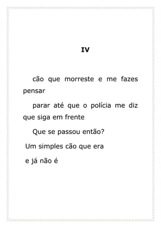 IV
cão que morreste e me fazes
pensar
parar até que o polícia me diz
que siga em frente
Que se passou então?
Um simples cão que era
e já não é
 