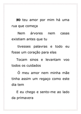 No teu amor por mim há uma
rua que começa
Nem árvores nem casas
existiam antes que tu
tivesses palavras e todo eu
fosse um coração para elas
Tocam sinos e levantam voo
todos os cuidados
Ó meu amor nem minha mãe
tinha assim um regaço como este
dia tem
E eu chego e sento-me ao lado
da primavera
 