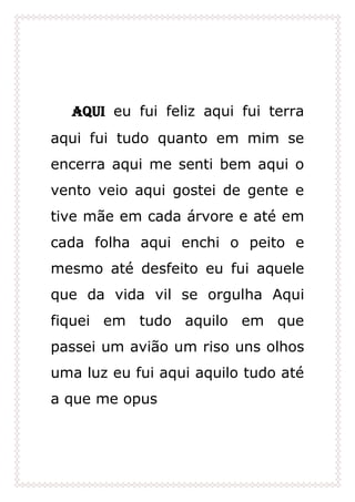 Aqui eu fui feliz aqui fui terra
aqui fui tudo quanto em mim se
encerra aqui me senti bem aqui o
vento veio aqui gostei de gente e
tive mãe em cada árvore e até em
cada folha aqui enchi o peito e
mesmo até desfeito eu fui aquele
que da vida vil se orgulha Aqui
fiquei em tudo aquilo em que
passei um avião um riso uns olhos
uma luz eu fui aqui aquilo tudo até
a que me opus
 