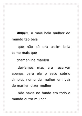 Morreu a mais bela mulher do
mundo tão bela
que não só era assim bela
como mais que
chamar-lhe marilyn
devíamos mas era reservar
apenas para ela o seco sóbrio
simples nome de mulher em vez
de marilyn dizer mulher
Não havia no fundo em todo o
mundo outra mulher
 