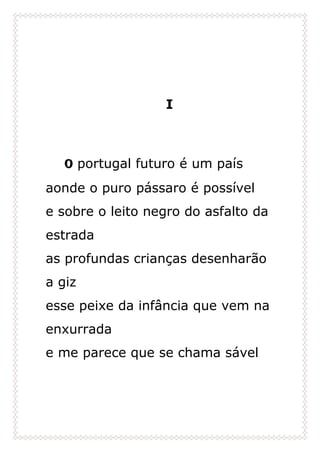 I
O portugal futuro é um país
aonde o puro pássaro é possível
e sobre o leito negro do asfalto da
estrada
as profundas crianças desenharão
a giz
esse peixe da infância que vem na
enxurrada
e me parece que se chama sável
 