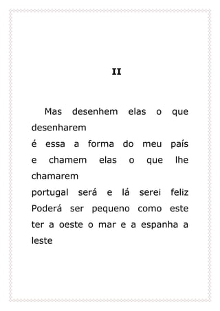II
Mas desenhem elas o que
desenharem
é essa a forma do meu país
e chamem elas o que lhe
chamarem
portugal será e lá serei feliz
Poderá ser pequeno como este
ter a oeste o mar e a espanha a
leste
 