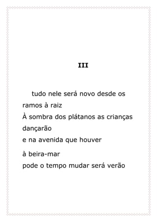 III
tudo nele será novo desde os
ramos à raiz
À sombra dos plátanos as crianças
dançarão
e na avenida que houver
à beira-mar
pode o tempo mudar será verão
 