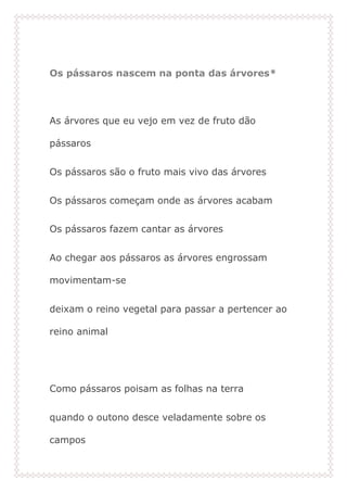Os pássaros nascem na ponta das árvores*
As árvores que eu vejo em vez de fruto dão
pássaros
Os pássaros são o fruto mais vivo das árvores
Os pássaros começam onde as árvores acabam
Os pássaros fazem cantar as árvores
Ao chegar aos pássaros as árvores engrossam
movimentam-se
deixam o reino vegetal para passar a pertencer ao
reino animal
Como pássaros poisam as folhas na terra
quando o outono desce veladamente sobre os
campos
 