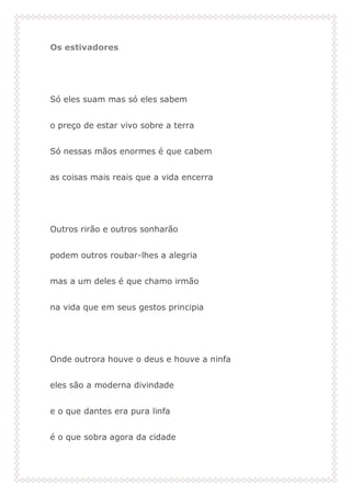 Os estivadores
Só eles suam mas só eles sabem
o preço de estar vivo sobre a terra
Só nessas mãos enormes é que cabem
as coisas mais reais que a vida encerra
Outros rirão e outros sonharão
podem outros roubar-lhes a alegria
mas a um deles é que chamo irmão
na vida que em seus gestos principia
Onde outrora houve o deus e houve a ninfa
eles são a moderna divindade
e o que dantes era pura linfa
é o que sobra agora da cidade
 