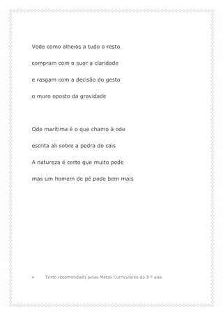 Vede como alheios a tudo o resto
compram com o suor a claridade
e rasgam com a decisão do gesto
o muro oposto da gravidade
Ode marítima é o que chamo à ode
escrita ali sobre a pedra do cais
A natureza é certo que muito pode
mas um homem de pé pode bem mais
• Texto recomendado pelas Metas Curriculares do 9 º ano.
 