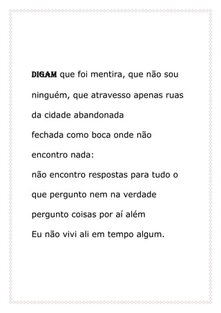 Digam que foi mentira, que não sou
ninguém, que atravesso apenas ruas
da cidade abandonada
fechada como boca onde não
encontro nada:
não encontro respostas para tudo o
que pergunto nem na verdade
pergunto coisas por aí além
Eu não vivi ali em tempo algum.
 