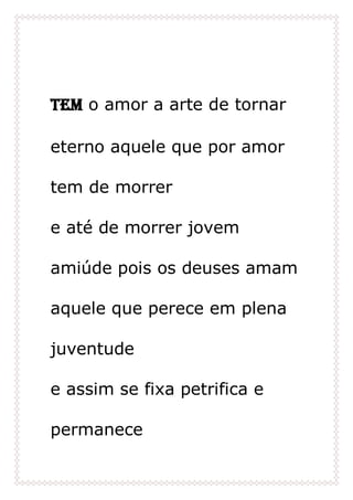 Tem o amor a arte de tornar
eterno aquele que por amor
tem de morrer
e até de morrer jovem
amiúde pois os deuses amam
aquele que perece em plena
juventude
e assim se fixa petrifica e
permanece
 