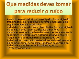Que medidas deves tomar para reduzir o ruídoAs medidas para reduzir os riscos ligados à exposição dos trabalhadores ao ruído devem ser implementadas pela seguinte ordem de prioridades: - Medidas técnicas de protecção colectiva (ex.: aquisição de máquinas menos ruidosas, encapsulamento de máquinas, colocação de barreias acústicas, tratamentos de superfícies reflectoras com materiais absorventes, etc.);- Organização do trabalho (ex.: rotatividade dos trabalhadores, execução dos trabalhos mais ruidosos fora do horário normal de trabalho, limitação da duração do trabalho em ambientes muito ruidosos, etc..);- Protecção individual.