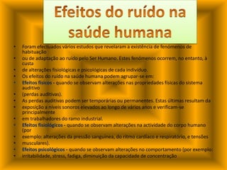 Foram efectuados vários estudos que revelaram a existência de fenómenos de habituaçãoou de adaptação ao ruído pelo Ser Humano. Estes fenómenos ocorrem, no entanto, à custade alterações fisiológicas e psicológicas de cada indivíduo.Os efeitos do ruído na saúde humana podem agrupar-se em:Efeitos físicos - quando se observam alterações nas propriedades físicas do sistema auditivo(perdas auditivas).As perdas auditivas podem ser temporárias ou permanentes. Estas últimas resultam daexposição a níveis sonoros elevados ao longo de vários anos e verificam-se principalmenteem trabalhadores do ramo industrial.Efeitos fisiológicos - quando se observam alterações na actividade do corpo humano (porexemplo: alterações da pressão sanguínea, do ritmo cardíaco e respiratório, e tensõesmusculares).Efeitos psicológicos - quando se observam alterações no comportamento (por exemplo:irritabilidade, stress, fadiga, diminuição da capacidade de concentraçãoEfeitos do ruído na saúde humana
